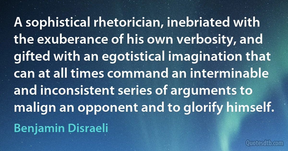 A sophistical rhetorician, inebriated with the exuberance of his own verbosity, and gifted with an egotistical imagination that can at all times command an interminable and inconsistent series of arguments to malign an opponent and to glorify himself. (Benjamin Disraeli)