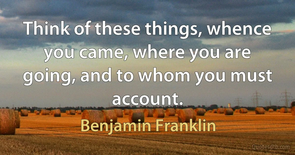 Think of these things, whence you came, where you are going, and to whom you must account. (Benjamin Franklin)