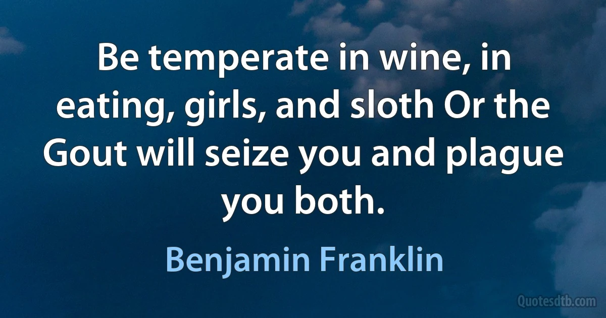 Be temperate in wine, in eating, girls, and sloth Or the Gout will seize you and plague you both. (Benjamin Franklin)