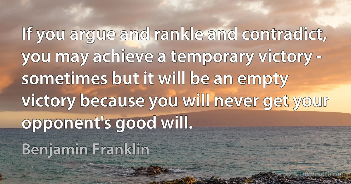 If you argue and rankle and contradict, you may achieve a temporary victory - sometimes but it will be an empty victory because you will never get your opponent's good will. (Benjamin Franklin)