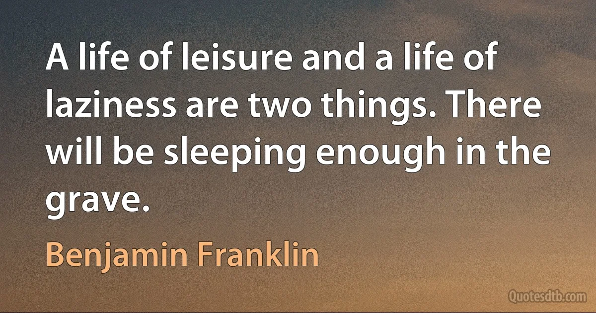 A life of leisure and a life of laziness are two things. There will be sleeping enough in the grave. (Benjamin Franklin)