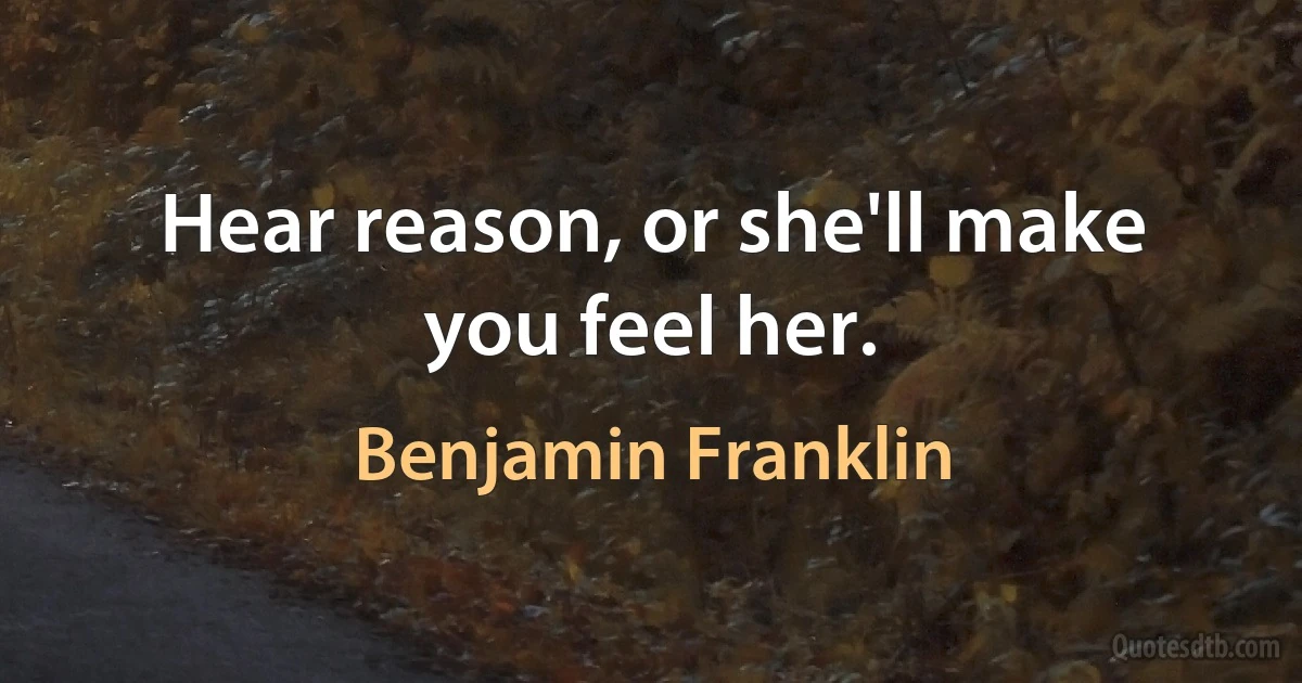 Hear reason, or she'll make you feel her. (Benjamin Franklin)