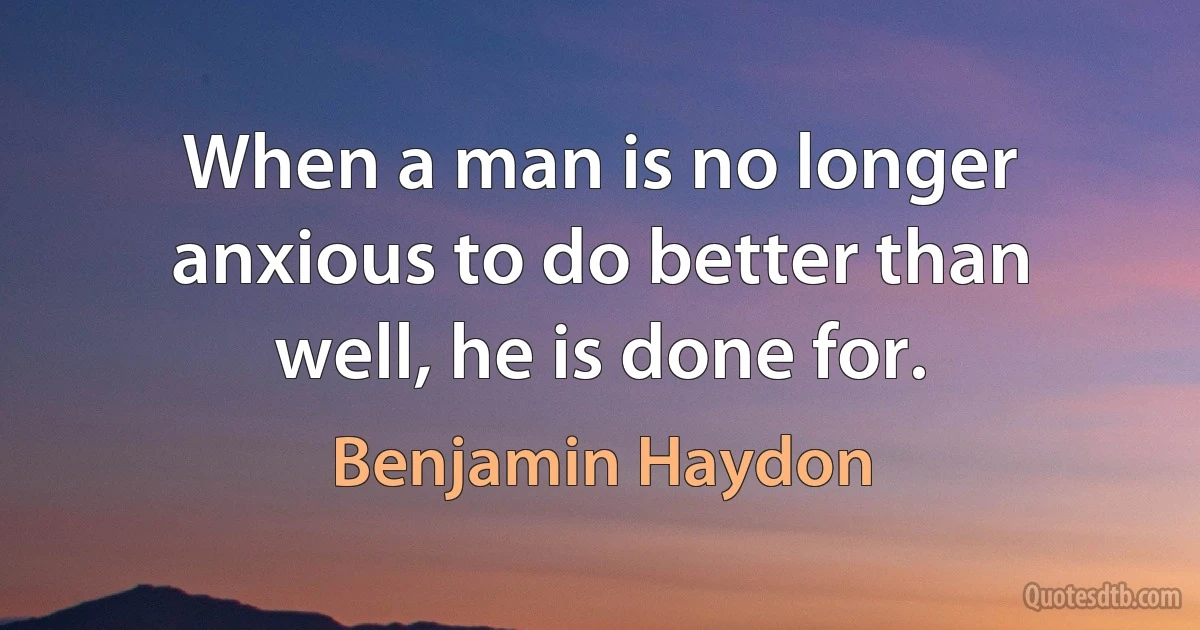 When a man is no longer anxious to do better than well, he is done for. (Benjamin Haydon)