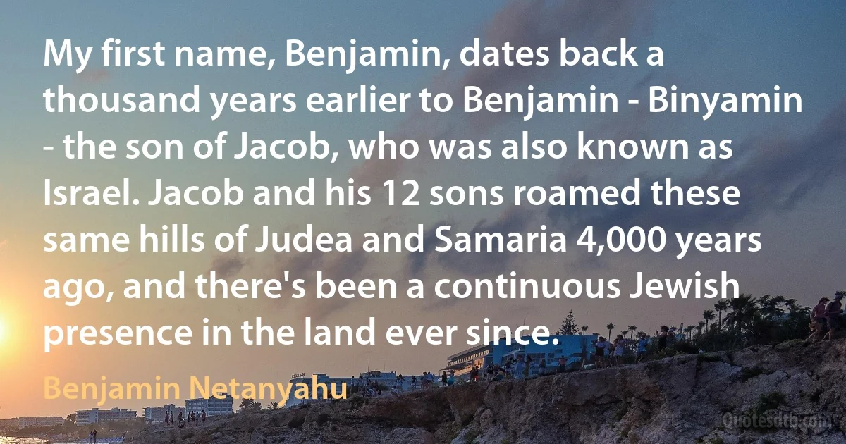 My first name, Benjamin, dates back a thousand years earlier to Benjamin - Binyamin - the son of Jacob, who was also known as Israel. Jacob and his 12 sons roamed these same hills of Judea and Samaria 4,000 years ago, and there's been a continuous Jewish presence in the land ever since. (Benjamin Netanyahu)