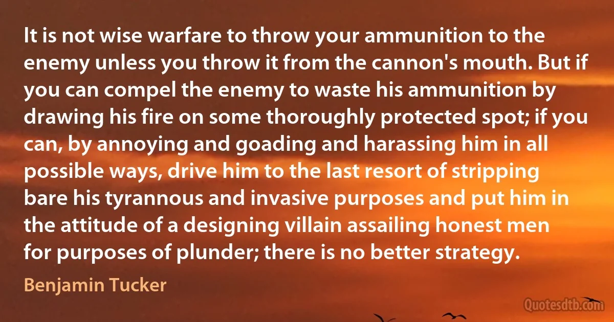 It is not wise warfare to throw your ammunition to the enemy unless you throw it from the cannon's mouth. But if you can compel the enemy to waste his ammunition by drawing his fire on some thoroughly protected spot; if you can, by annoying and goading and harassing him in all possible ways, drive him to the last resort of stripping bare his tyrannous and invasive purposes and put him in the attitude of a designing villain assailing honest men for purposes of plunder; there is no better strategy. (Benjamin Tucker)