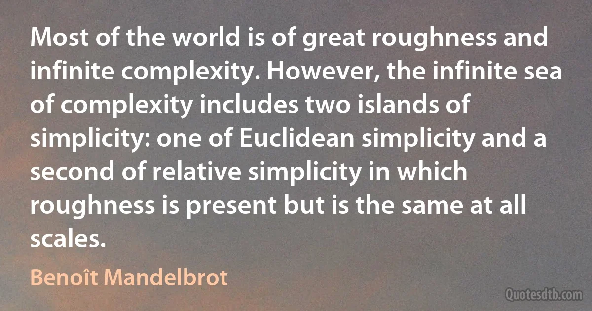 Most of the world is of great roughness and infinite complexity. However, the infinite sea of complexity includes two islands of simplicity: one of Euclidean simplicity and a second of relative simplicity in which roughness is present but is the same at all scales. (Benoît Mandelbrot)