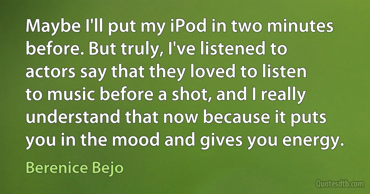 Maybe I'll put my iPod in two minutes before. But truly, I've listened to actors say that they loved to listen to music before a shot, and I really understand that now because it puts you in the mood and gives you energy. (Berenice Bejo)