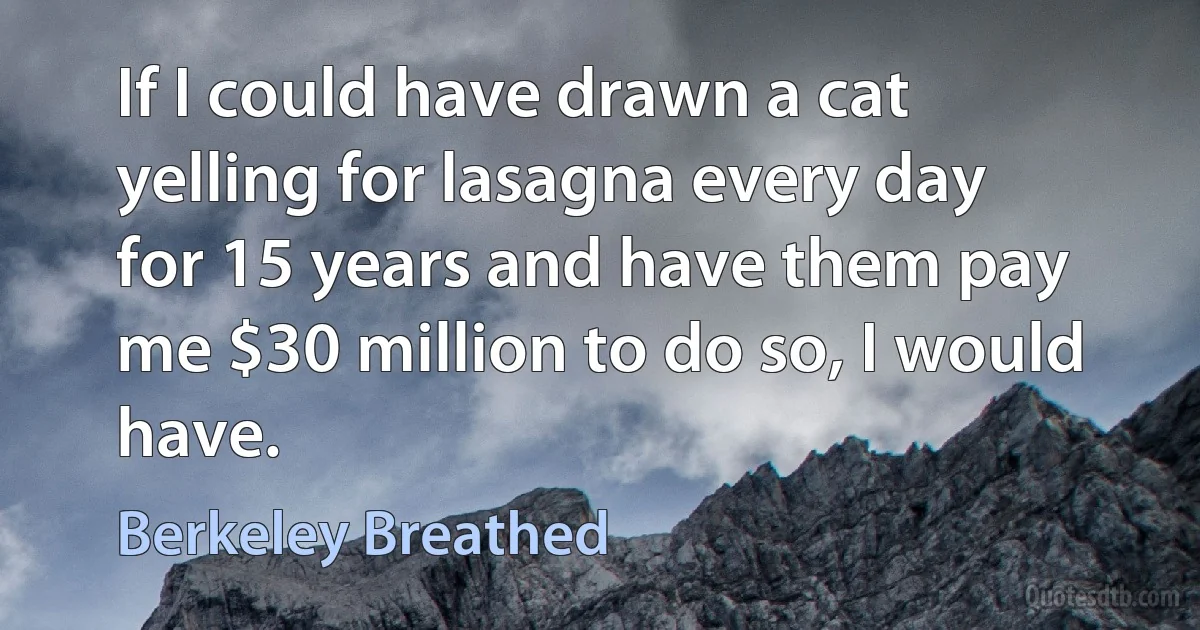 If I could have drawn a cat yelling for lasagna every day for 15 years and have them pay me $30 million to do so, I would have. (Berkeley Breathed)