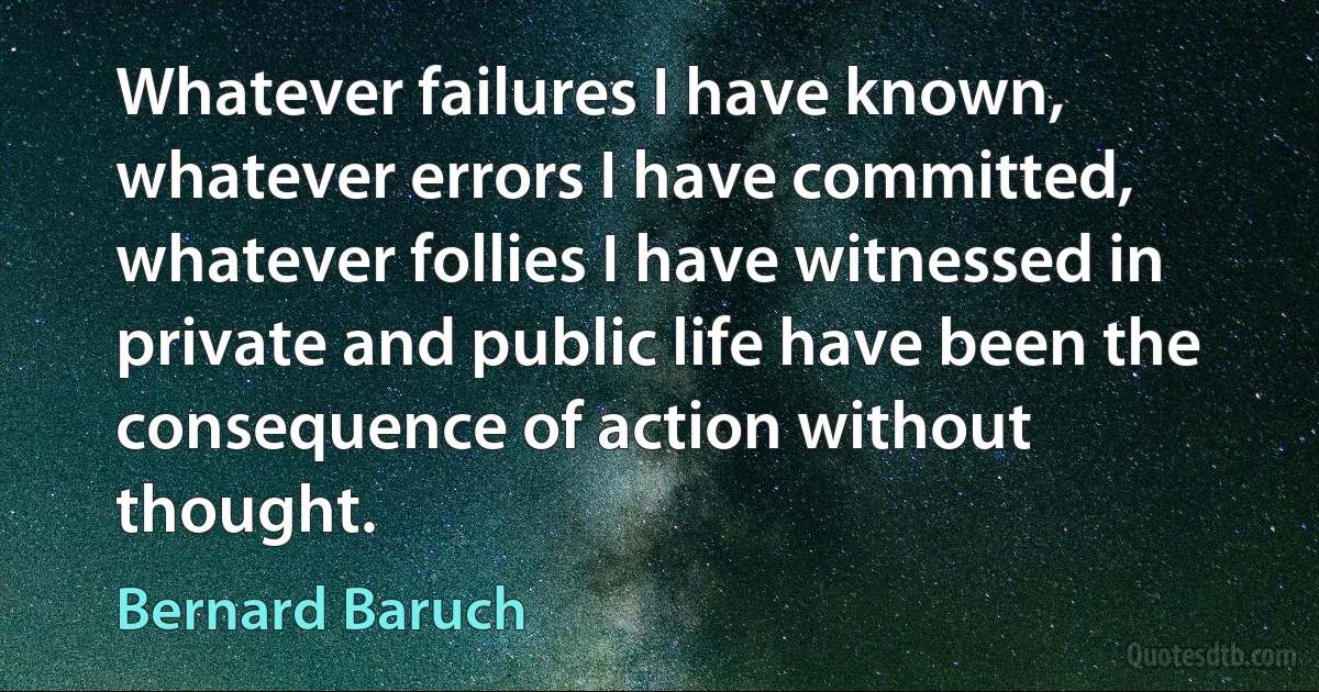 Whatever failures I have known, whatever errors I have committed, whatever follies I have witnessed in private and public life have been the consequence of action without thought. (Bernard Baruch)