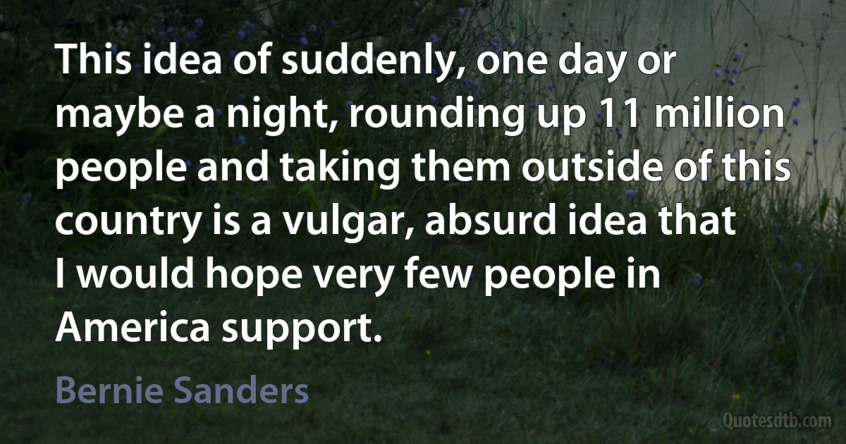 This idea of suddenly, one day or maybe a night, rounding up 11 million people and taking them outside of this country is a vulgar, absurd idea that I would hope very few people in America support. (Bernie Sanders)