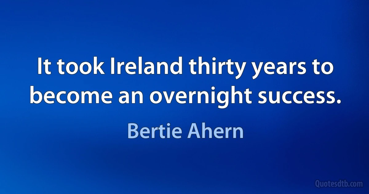 It took Ireland thirty years to become an overnight success. (Bertie Ahern)