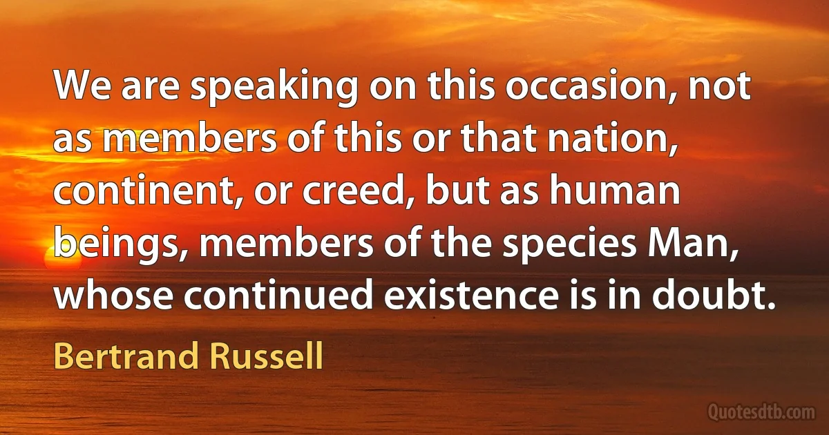 We are speaking on this occasion, not as members of this or that nation, continent, or creed, but as human beings, members of the species Man, whose continued existence is in doubt. (Bertrand Russell)