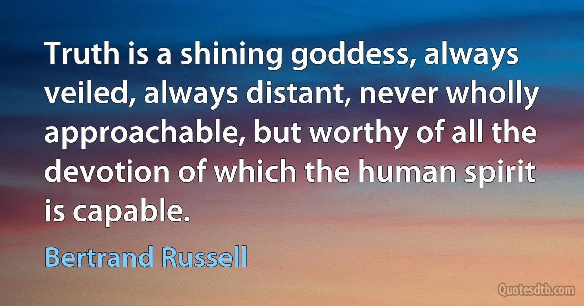 Truth is a shining goddess, always veiled, always distant, never wholly approachable, but worthy of all the devotion of which the human spirit is capable. (Bertrand Russell)