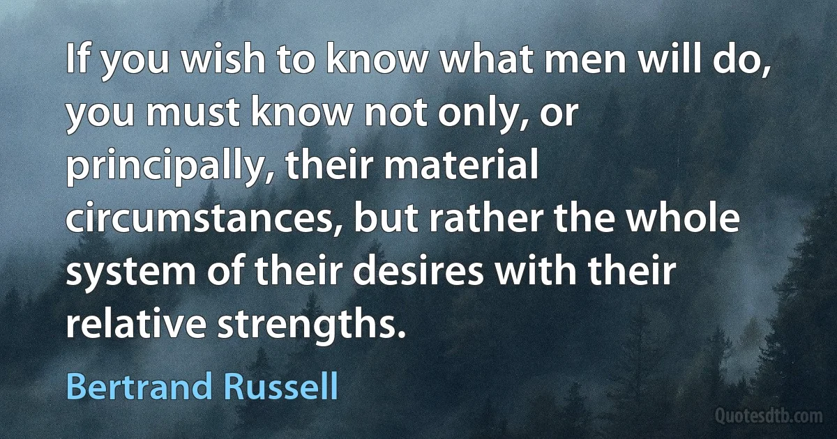 If you wish to know what men will do, you must know not only, or principally, their material circumstances, but rather the whole system of their desires with their relative strengths. (Bertrand Russell)