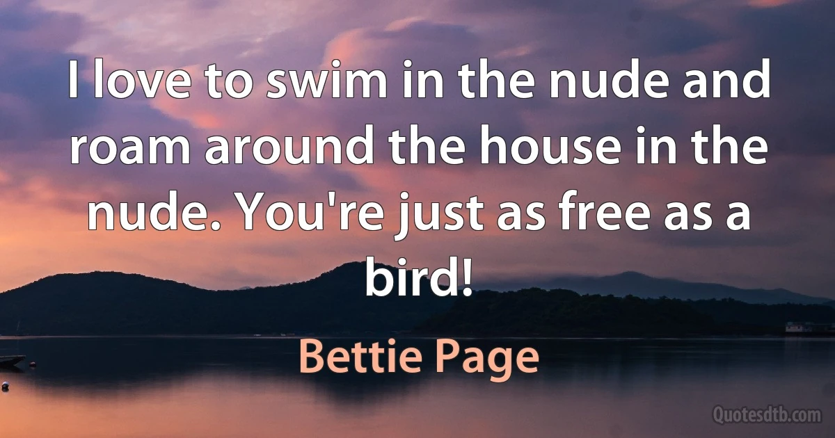 I love to swim in the nude and roam around the house in the nude. You're just as free as a bird! (Bettie Page)