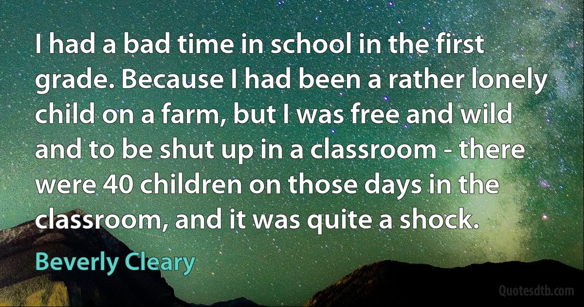 I had a bad time in school in the first grade. Because I had been a rather lonely child on a farm, but I was free and wild and to be shut up in a classroom - there were 40 children on those days in the classroom, and it was quite a shock. (Beverly Cleary)