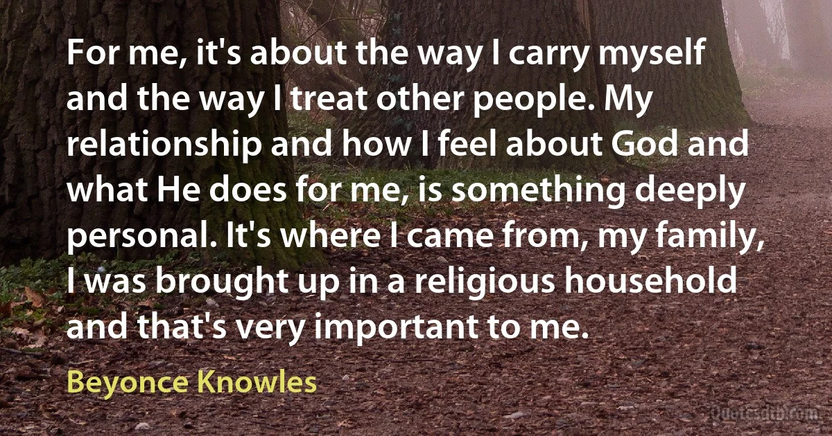 For me, it's about the way I carry myself and the way I treat other people. My relationship and how I feel about God and what He does for me, is something deeply personal. It's where I came from, my family, I was brought up in a religious household and that's very important to me. (Beyonce Knowles)