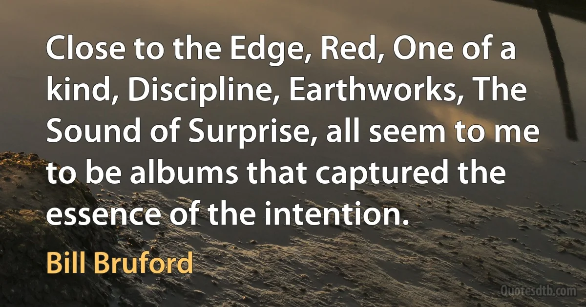 Close to the Edge, Red, One of a kind, Discipline, Earthworks, The Sound of Surprise, all seem to me to be albums that captured the essence of the intention. (Bill Bruford)