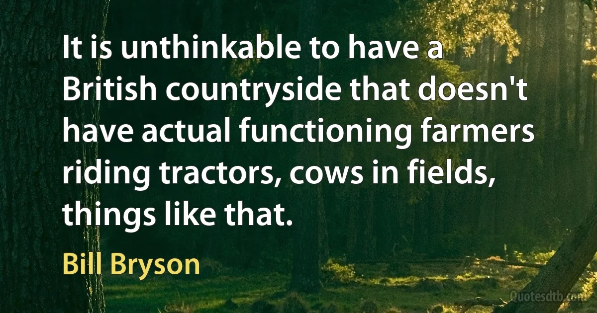 It is unthinkable to have a British countryside that doesn't have actual functioning farmers riding tractors, cows in fields, things like that. (Bill Bryson)