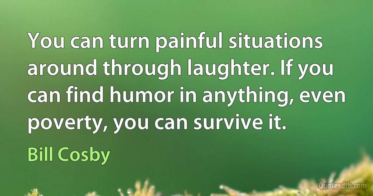 You can turn painful situations around through laughter. If you can find humor in anything, even poverty, you can survive it. (Bill Cosby)