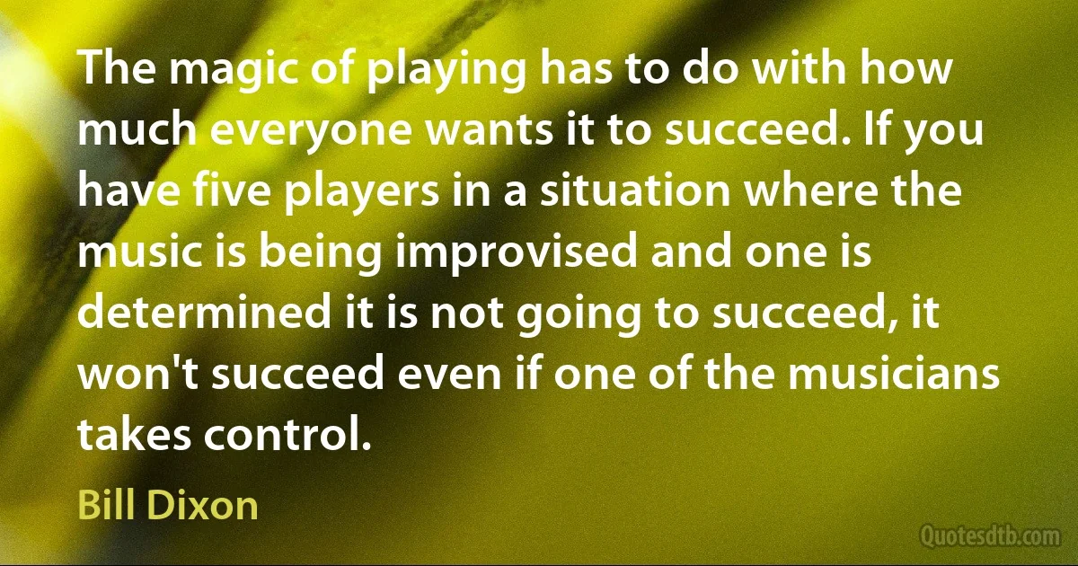 The magic of playing has to do with how much everyone wants it to succeed. If you have five players in a situation where the music is being improvised and one is determined it is not going to succeed, it won't succeed even if one of the musicians takes control. (Bill Dixon)