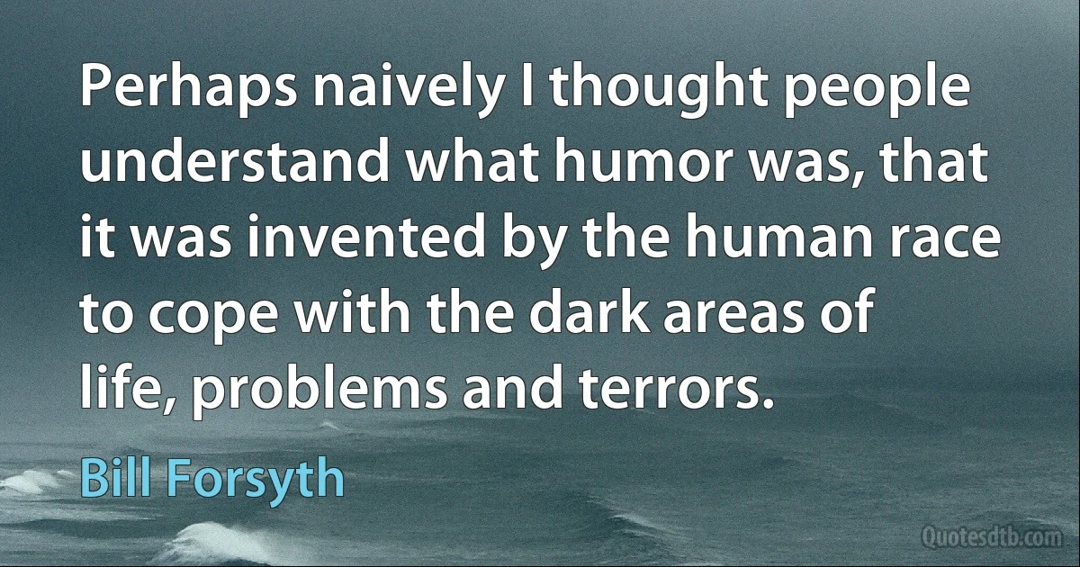 Perhaps naively I thought people understand what humor was, that it was invented by the human race to cope with the dark areas of life, problems and terrors. (Bill Forsyth)