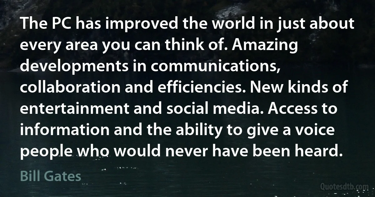 The PC has improved the world in just about every area you can think of. Amazing developments in communications, collaboration and efficiencies. New kinds of entertainment and social media. Access to information and the ability to give a voice people who would never have been heard. (Bill Gates)