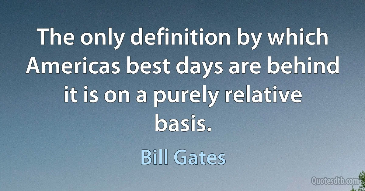 The only definition by which Americas best days are behind it is on a purely relative basis. (Bill Gates)