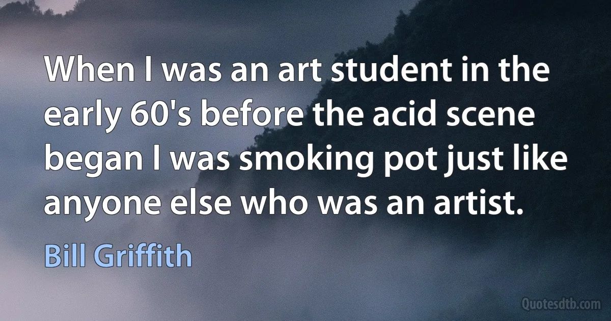 When I was an art student in the early 60's before the acid scene began I was smoking pot just like anyone else who was an artist. (Bill Griffith)