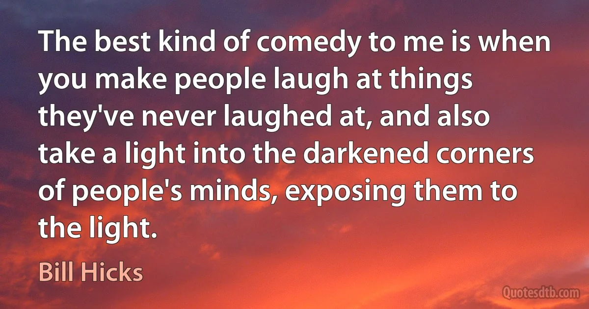 The best kind of comedy to me is when you make people laugh at things they've never laughed at, and also take a light into the darkened corners of people's minds, exposing them to the light. (Bill Hicks)