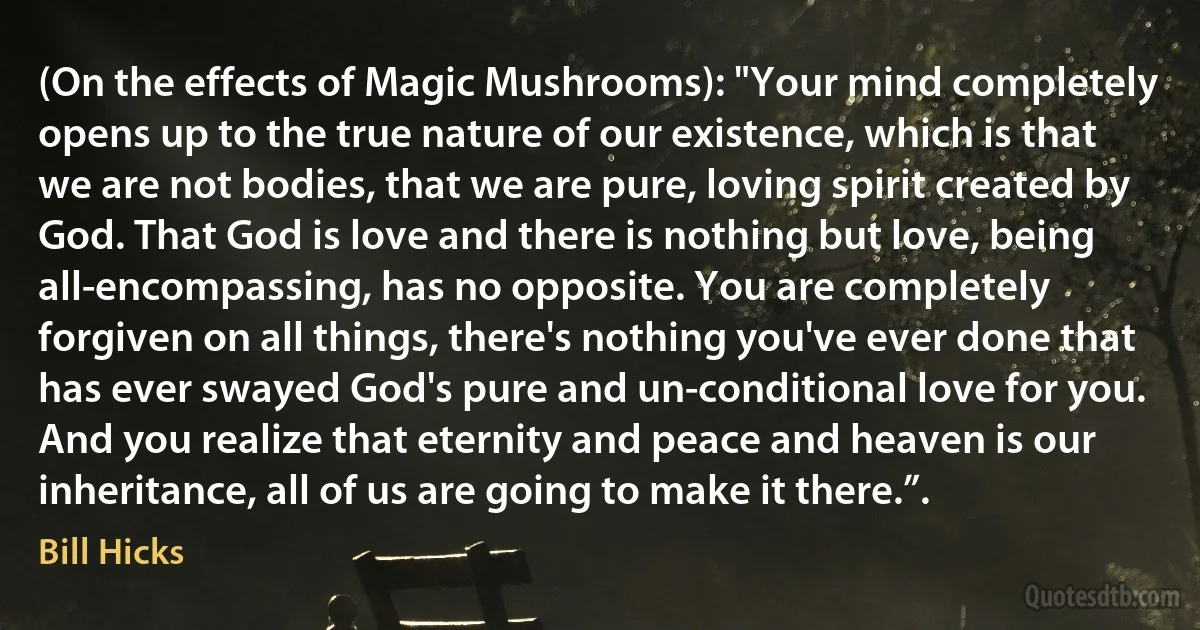 (On the effects of Magic Mushrooms): "Your mind completely opens up to the true nature of our existence, which is that we are not bodies, that we are pure, loving spirit created by God. That God is love and there is nothing but love, being all-encompassing, has no opposite. You are completely forgiven on all things, there's nothing you've ever done that has ever swayed God's pure and un-conditional love for you. And you realize that eternity and peace and heaven is our inheritance, all of us are going to make it there.”. (Bill Hicks)