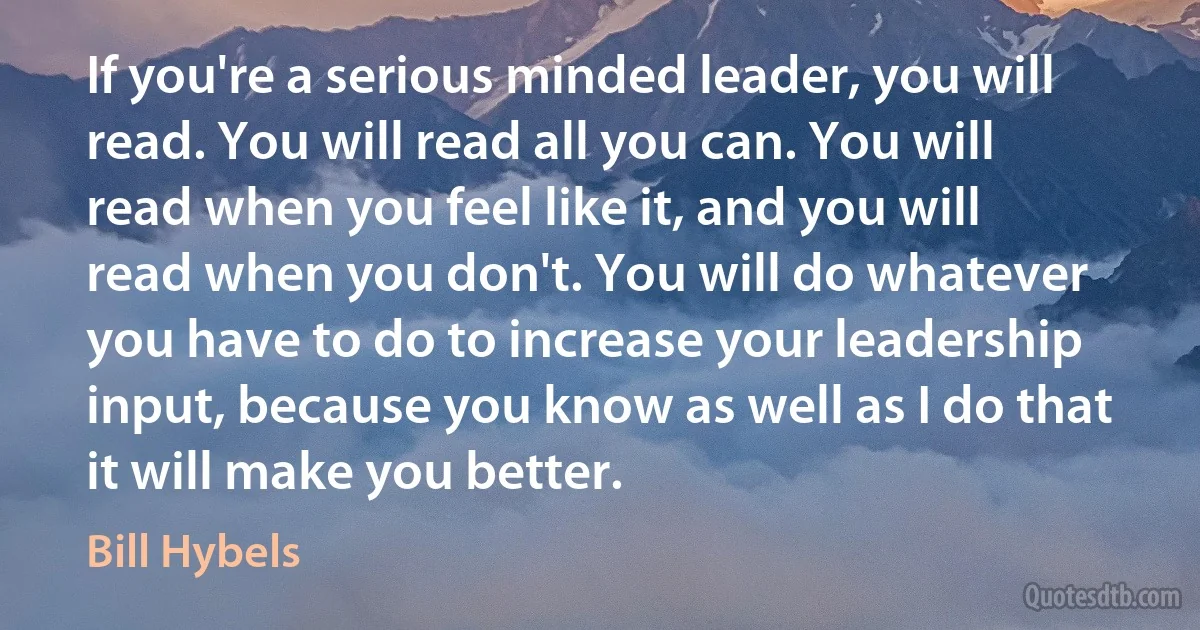 If you're a serious minded leader, you will read. You will read all you can. You will read when you feel like it, and you will read when you don't. You will do whatever you have to do to increase your leadership input, because you know as well as I do that it will make you better. (Bill Hybels)