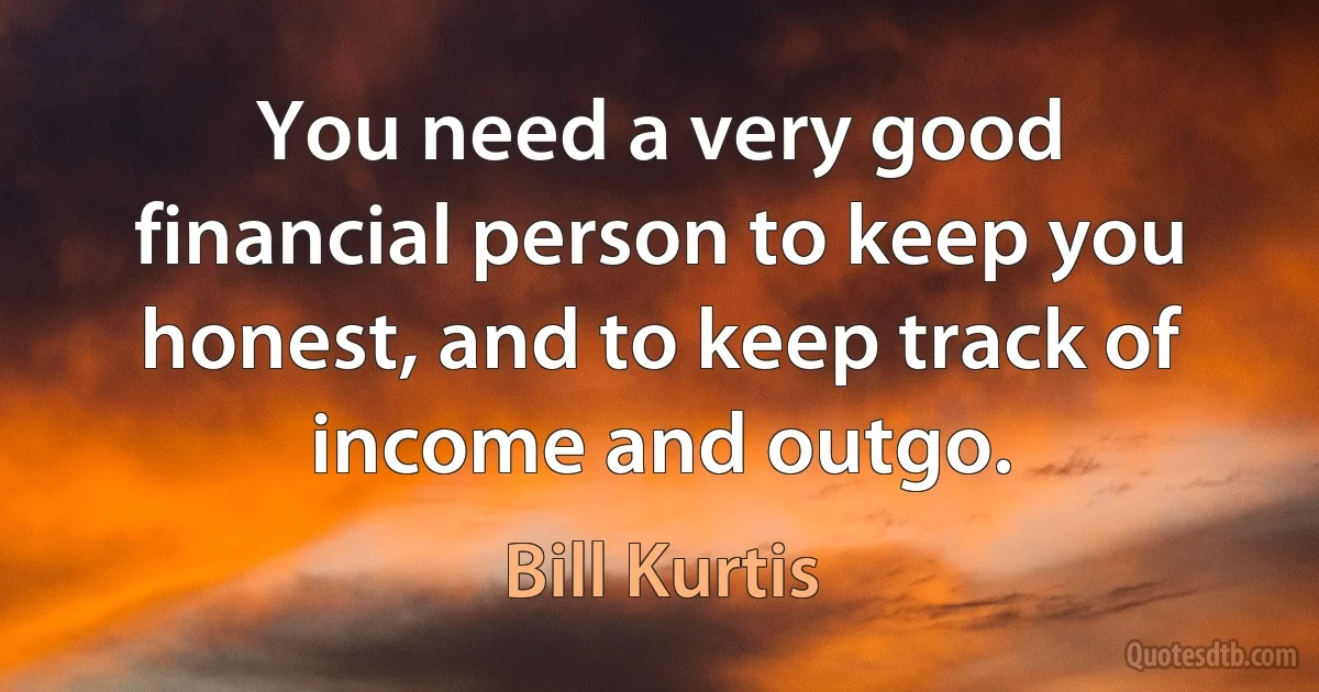 You need a very good financial person to keep you honest, and to keep track of income and outgo. (Bill Kurtis)