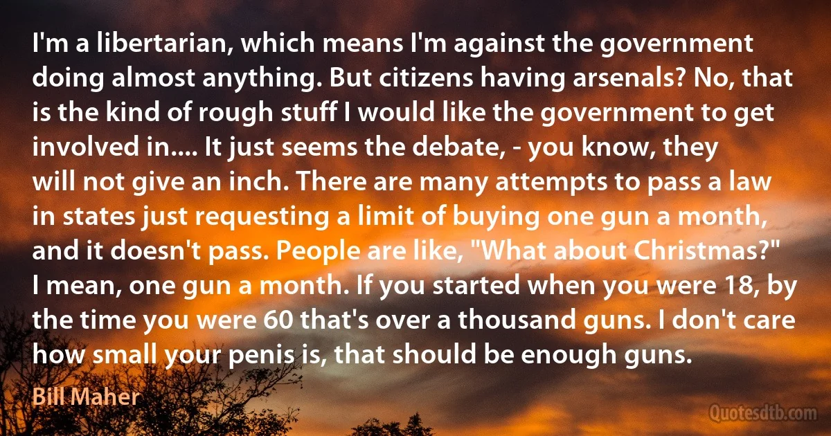 I'm a libertarian, which means I'm against the government doing almost anything. But citizens having arsenals? No, that is the kind of rough stuff I would like the government to get involved in.... It just seems the debate, - you know, they will not give an inch. There are many attempts to pass a law in states just requesting a limit of buying one gun a month, and it doesn't pass. People are like, "What about Christmas?" I mean, one gun a month. If you started when you were 18, by the time you were 60 that's over a thousand guns. I don't care how small your penis is, that should be enough guns. (Bill Maher)