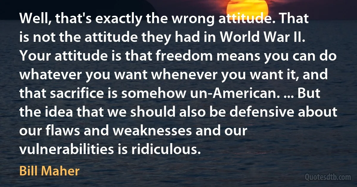 Well, that's exactly the wrong attitude. That is not the attitude they had in World War II. Your attitude is that freedom means you can do whatever you want whenever you want it, and that sacrifice is somehow un-American. ... But the idea that we should also be defensive about our flaws and weaknesses and our vulnerabilities is ridiculous. (Bill Maher)