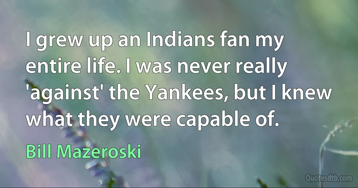 I grew up an Indians fan my entire life. I was never really 'against' the Yankees, but I knew what they were capable of. (Bill Mazeroski)