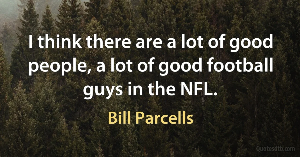 I think there are a lot of good people, a lot of good football guys in the NFL. (Bill Parcells)