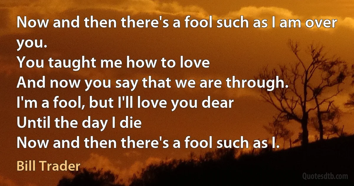 Now and then there's a fool such as I am over you.
You taught me how to love
And now you say that we are through.
I'm a fool, but I'll love you dear
Until the day I die
Now and then there's a fool such as I. (Bill Trader)