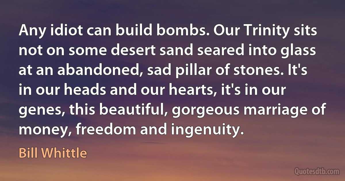 Any idiot can build bombs. Our Trinity sits not on some desert sand seared into glass at an abandoned, sad pillar of stones. It's in our heads and our hearts, it's in our genes, this beautiful, gorgeous marriage of money, freedom and ingenuity. (Bill Whittle)