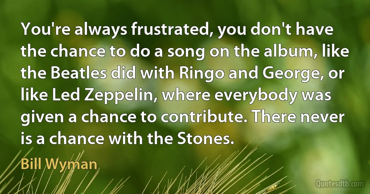 You're always frustrated, you don't have the chance to do a song on the album, like the Beatles did with Ringo and George, or like Led Zeppelin, where everybody was given a chance to contribute. There never is a chance with the Stones. (Bill Wyman)