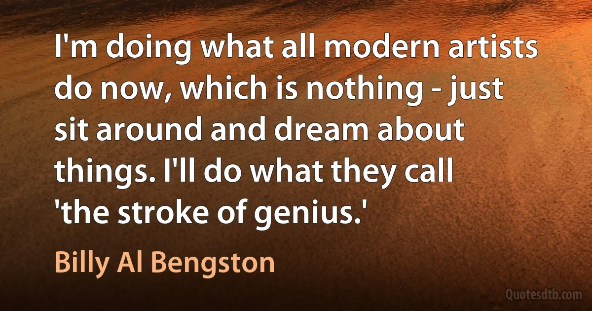 I'm doing what all modern artists do now, which is nothing - just sit around and dream about things. I'll do what they call 'the stroke of genius.' (Billy Al Bengston)