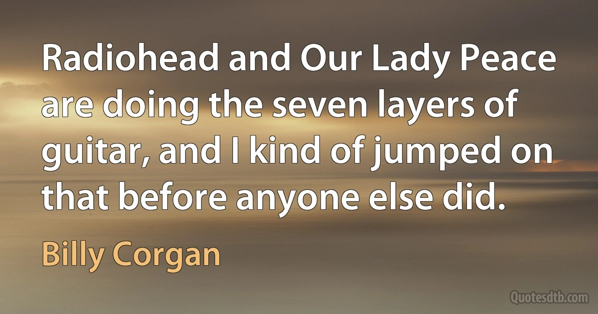 Radiohead and Our Lady Peace are doing the seven layers of guitar, and I kind of jumped on that before anyone else did. (Billy Corgan)