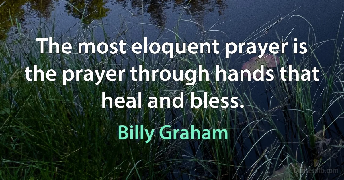 The most eloquent prayer is the prayer through hands that heal and bless. (Billy Graham)