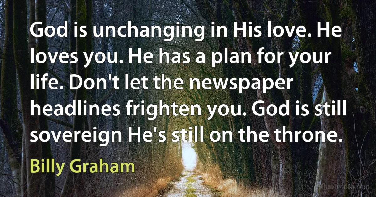 God is unchanging in His love. He loves you. He has a plan for your life. Don't let the newspaper headlines frighten you. God is still sovereign He's still on the throne. (Billy Graham)