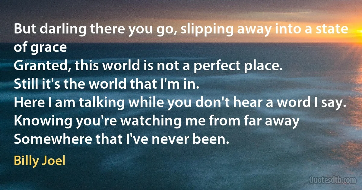 But darling there you go, slipping away into a state of grace
Granted, this world is not a perfect place.
Still it's the world that I'm in.
Here I am talking while you don't hear a word I say.
Knowing you're watching me from far away
Somewhere that I've never been. (Billy Joel)