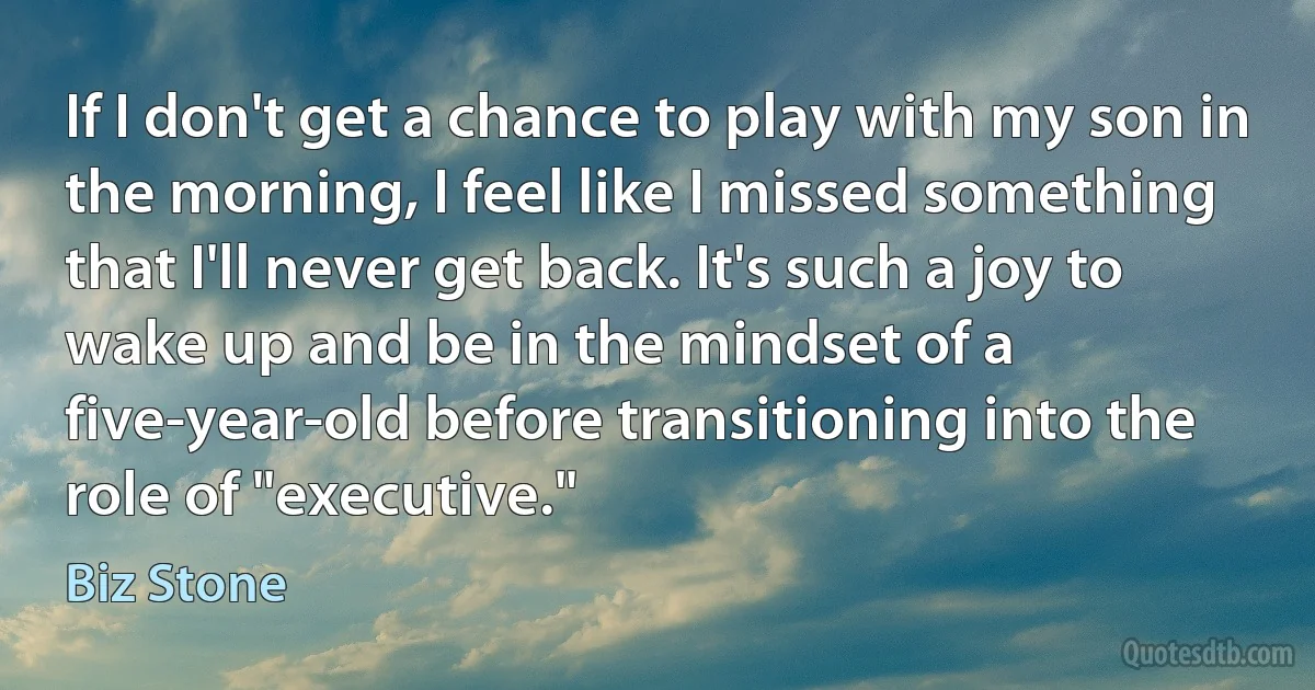 If I don't get a chance to play with my son in the morning, I feel like I missed something that I'll never get back. It's such a joy to wake up and be in the mindset of a five-year-old before transitioning into the role of "executive." (Biz Stone)