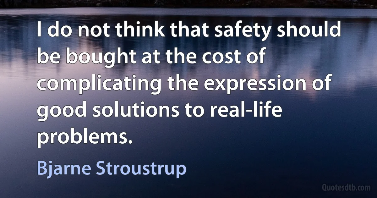 I do not think that safety should be bought at the cost of complicating the expression of good solutions to real-life problems. (Bjarne Stroustrup)