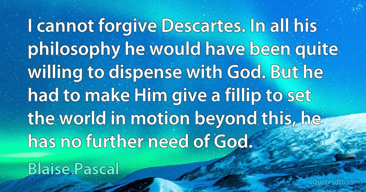 I cannot forgive Descartes. In all his philosophy he would have been quite willing to dispense with God. But he had to make Him give a fillip to set the world in motion beyond this, he has no further need of God. (Blaise Pascal)