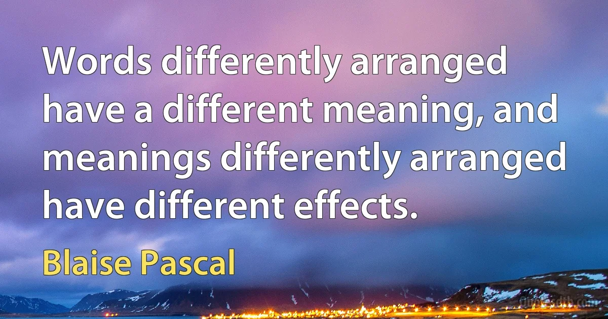 Words differently arranged have a different meaning, and meanings differently arranged have different effects. (Blaise Pascal)