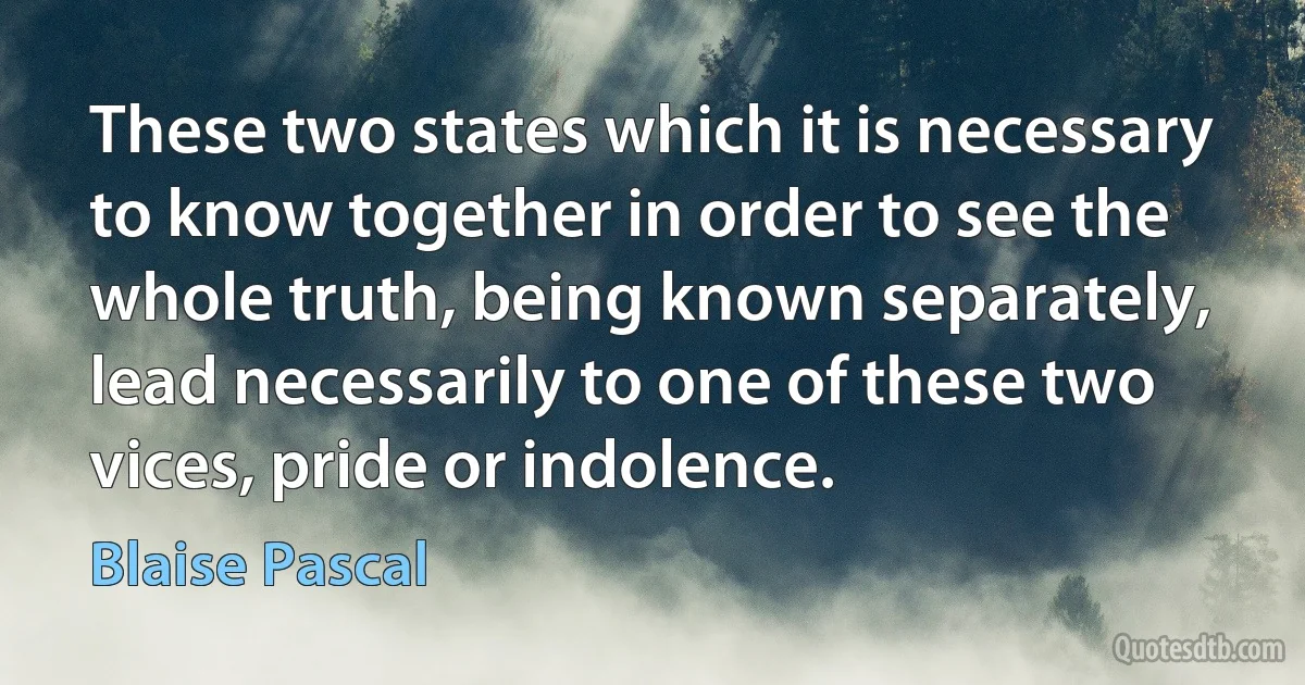 These two states which it is necessary to know together in order to see the whole truth, being known separately, lead necessarily to one of these two vices, pride or indolence. (Blaise Pascal)